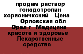 продам раствор гонадотропин хорионичкский › Цена ­ 700 - Орловская обл., Орел г. Медицина, красота и здоровье » Лекарственные средства   